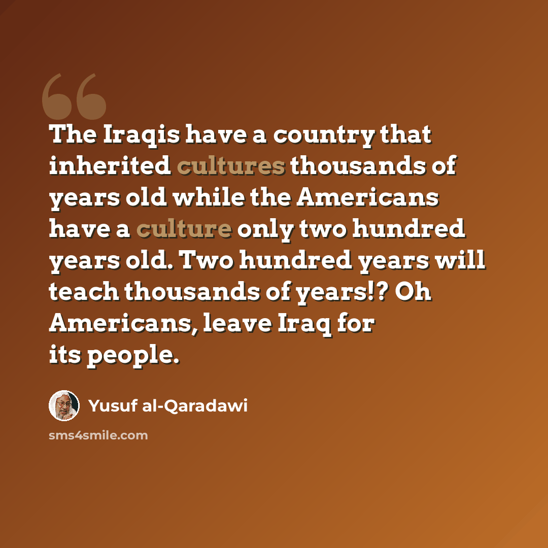“The Iraqis have a country that inherited cultures thousands of years old while the Americans have a culture only two hundred years old. Two hundred years will teach thousands of years!? Oh Americans, leave Iraq for its people.” quote by Yusuf al-Qaradawi
