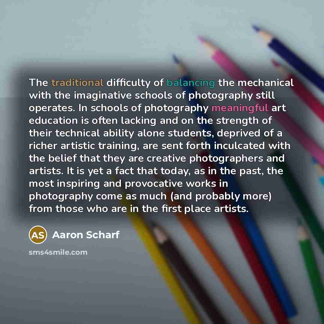 “The traditional difficulty of balancing the mechanical with the imaginative schools of photography still operates. In schools of photography meaningful art education is often lacking and on the strength of their technical ability alone students, deprived of a richer artistic training, are sent…” quote by Aaron Scharf