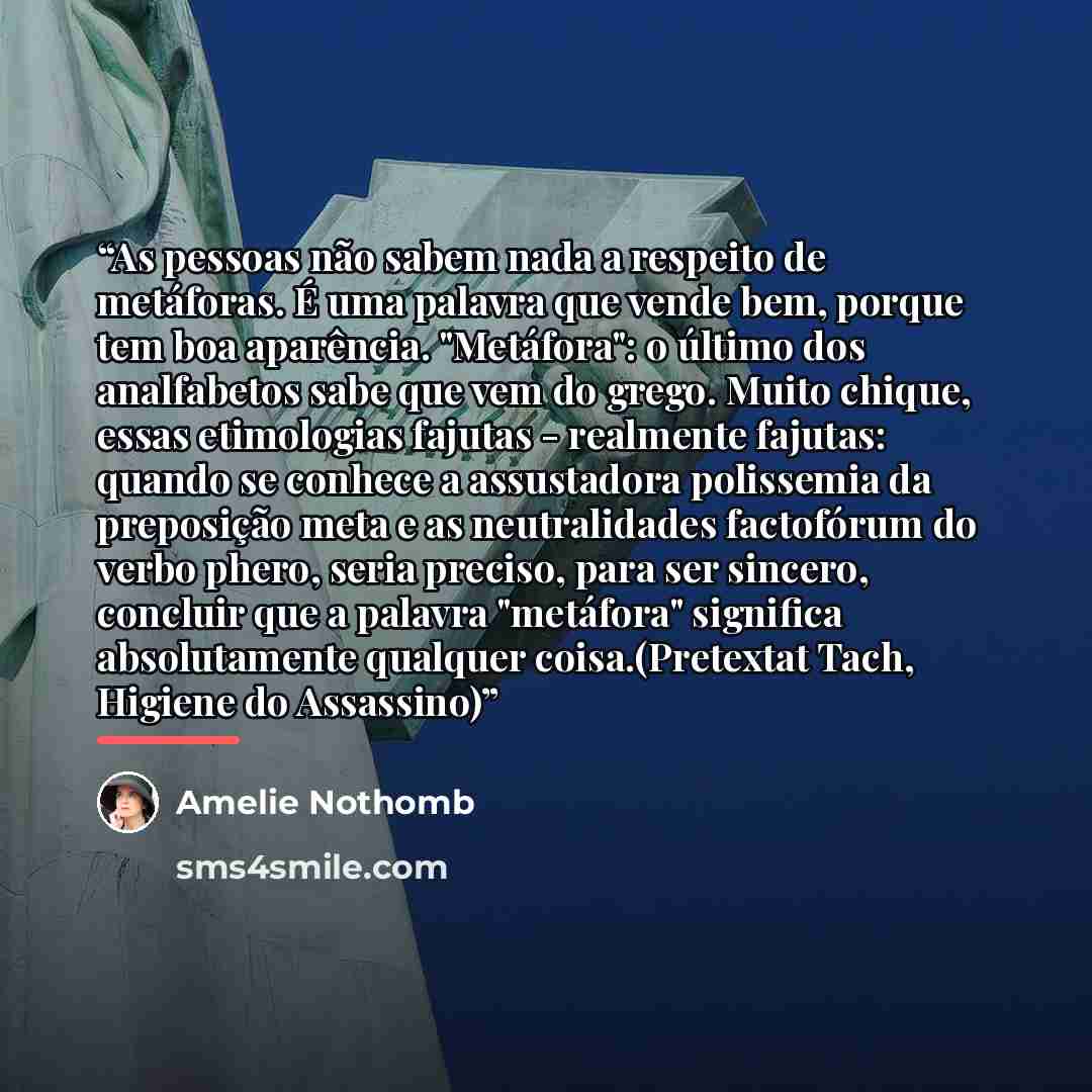 “As pessoas não sabem nada a respeito de metáforas. É uma palavra que vende bem, porque tem boa aparência. "Metáfora": o último dos analfabetos sabe que vem do grego. Muito chique, essas etimologias fajutas - realmente fajutas: quando se conhece a assustadora polissemia da preposição meta e as…” quote by Amélie Nothomb