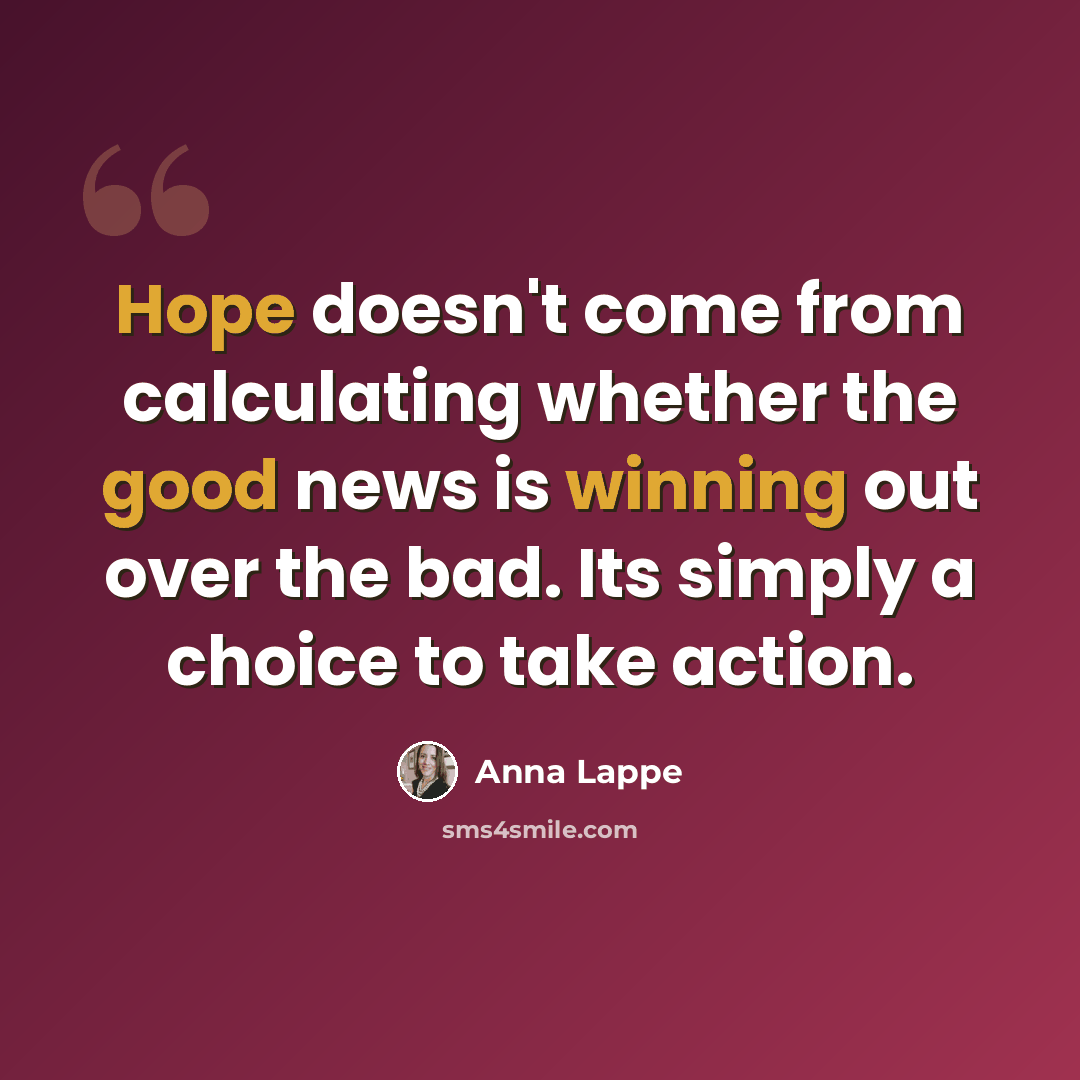 “Hope doesn't come from calculating whether the good news is winning out over the bad. Its simply a choice to take action.” quote by Anna Lappe