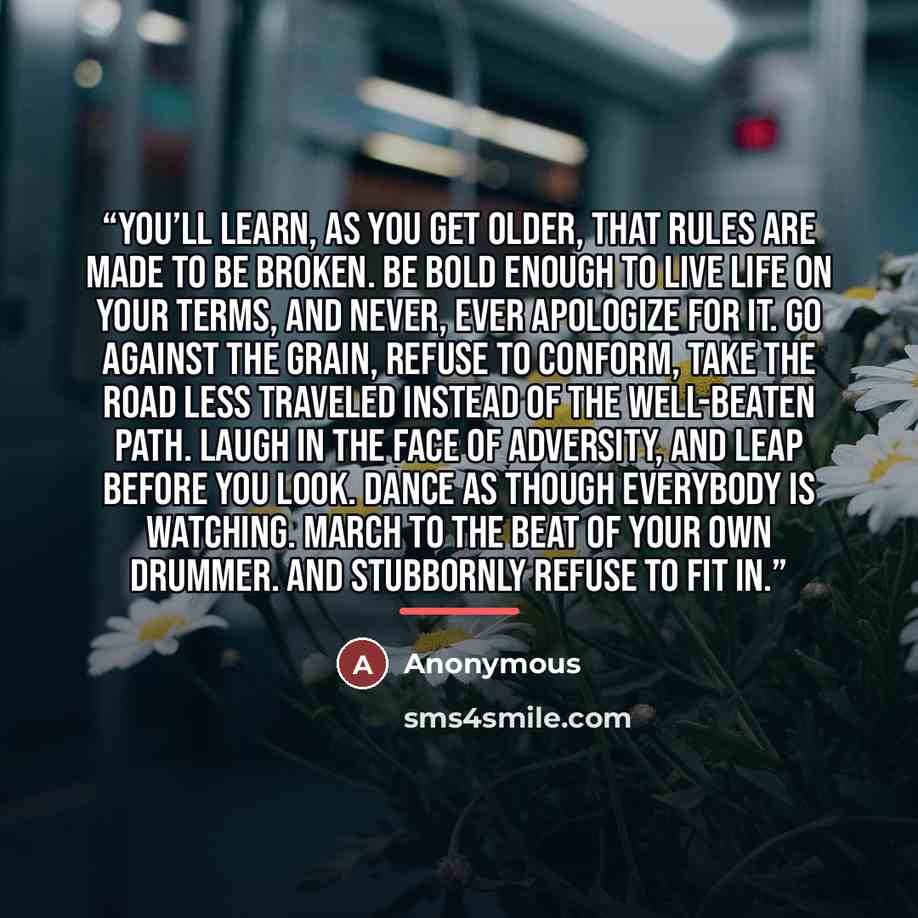 “You’ll learn, as you get older, that rules are made to be broken. Be bold enough to live life on your terms, and never, ever apologize for it. Go against the grain, refuse to conform, take the road less traveled instead of the well-beaten path. Laugh in the face of adversity, and leap before you…” quote by Anonymous