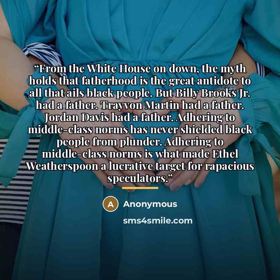 “From the White House on down, the myth holds that fatherhood is the great antidote to all that ails black people. But Billy Brooks Jr. had a father. Trayvon Martin had a father. Jordan Davis had a father. Adhering to middle-class norms has never shielded black people from plunder. Adhering to…” quote by Anonymous