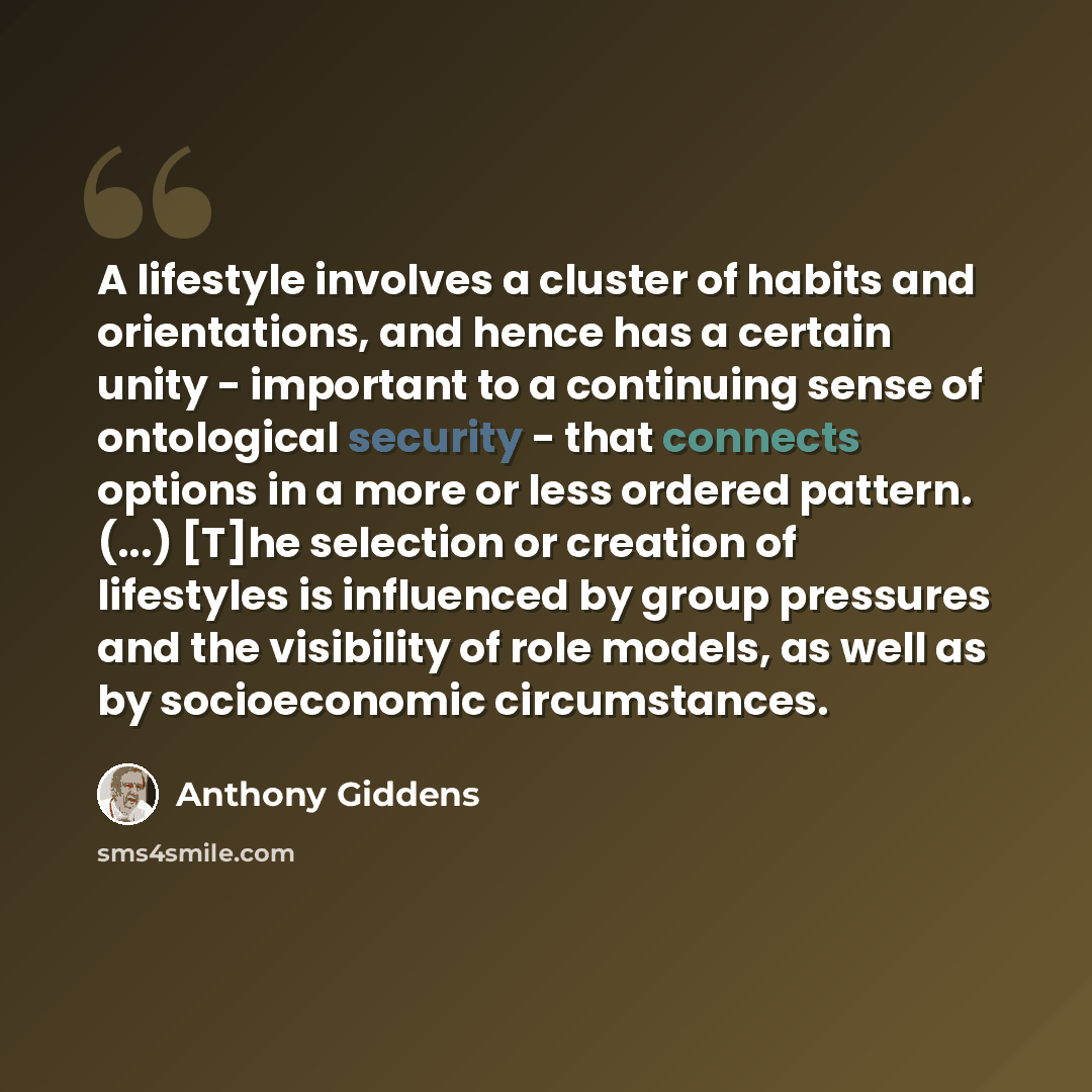 “A lifestyle involves a cluster of habits and orientations, and hence has a certain unity - important to a continuing sense of ontological security - that connects options in a more or less ordered pattern. (...) [T]he selection or creation of lifestyles is influenced by group pressures and the…” quote by Anthony Giddens