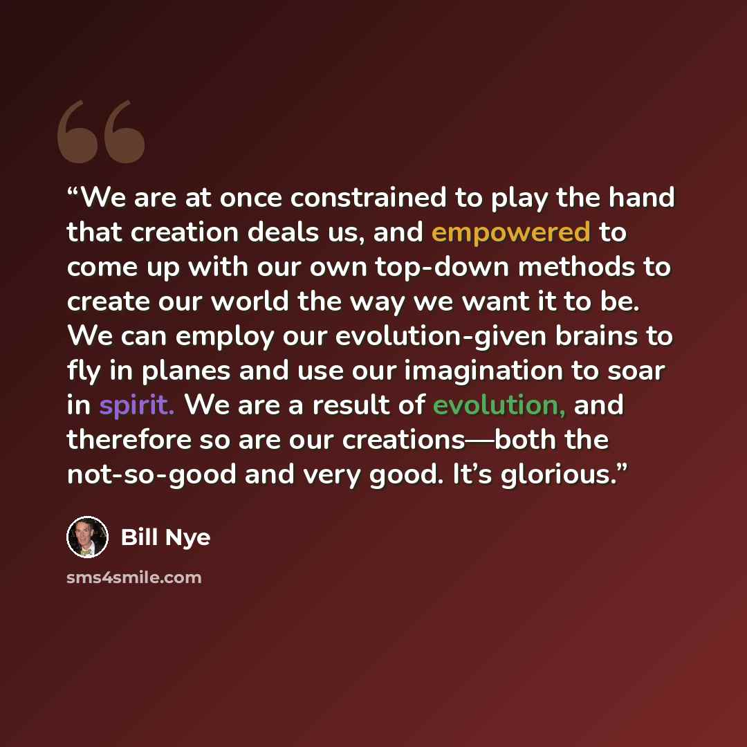 “We are at once constrained to play the hand that creation deals us, and empowered to come up with our own top-down methods to create our world the way we want it to be. We can employ our evolution-given brains to fly in planes and use our imagination to soar in spirit. We are a result of…” quote by Bill Nye