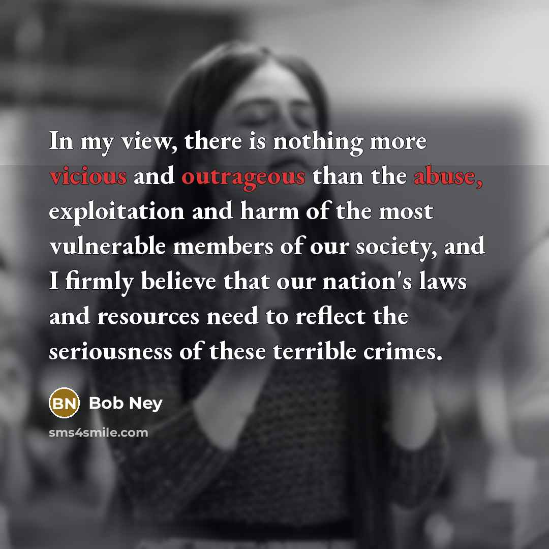 “In my view, there is nothing more vicious and outrageous than the abuse, exploitation and harm of the most vulnerable members of our society, and I firmly believe that our nation's laws and resources need to reflect the seriousness of these terrible crimes.” quote by Bob Ney