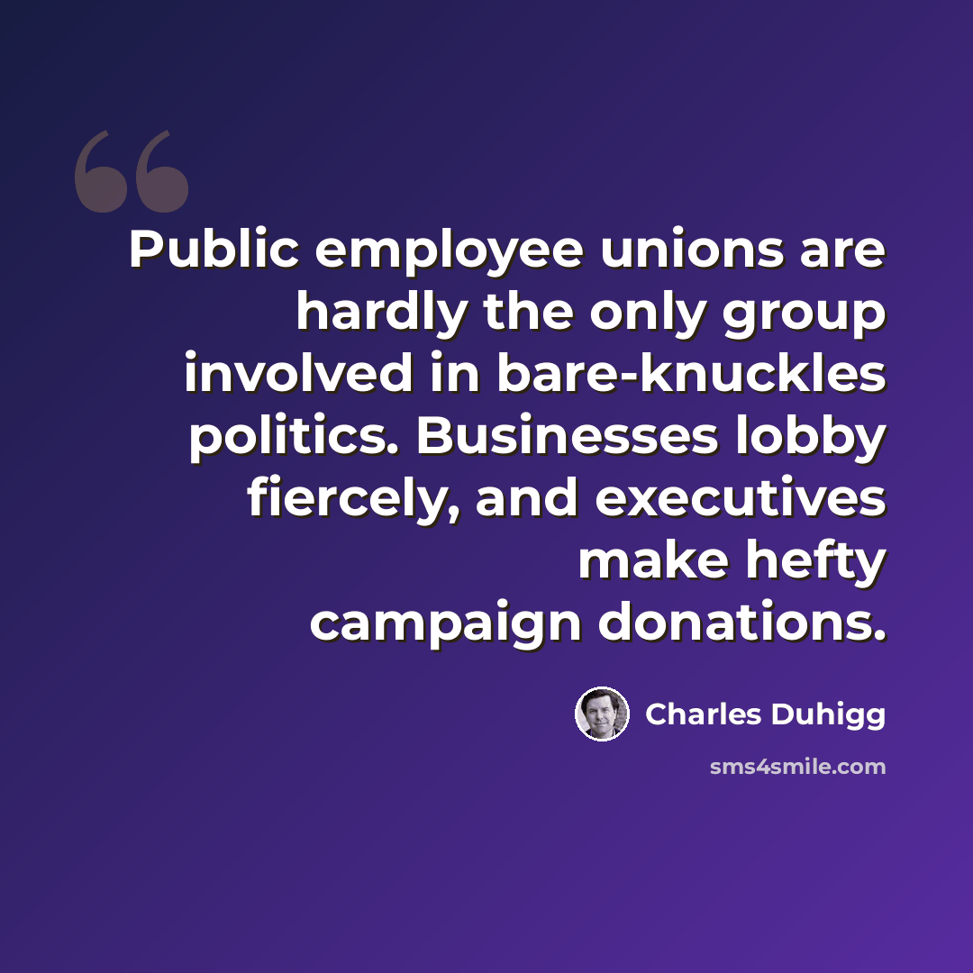 “Public employee unions are hardly the only group involved in bare-knuckles politics. Businesses lobby fiercely, and executives make hefty campaign donations.” quote by Charles Duhigg