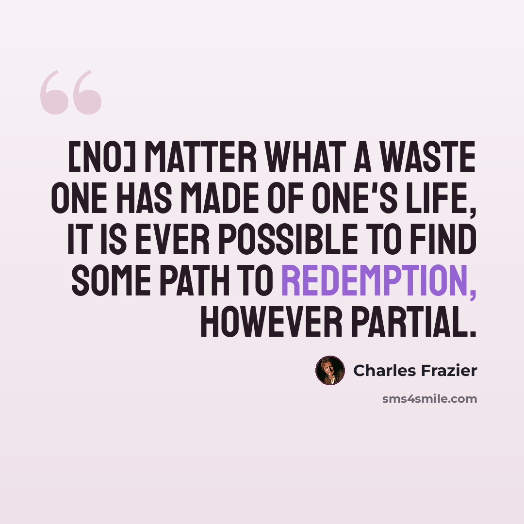 “[No] matter what a waste one has made of one's life, it is ever possible to find some path to redemption, however partial.” quote by Charles Frazier