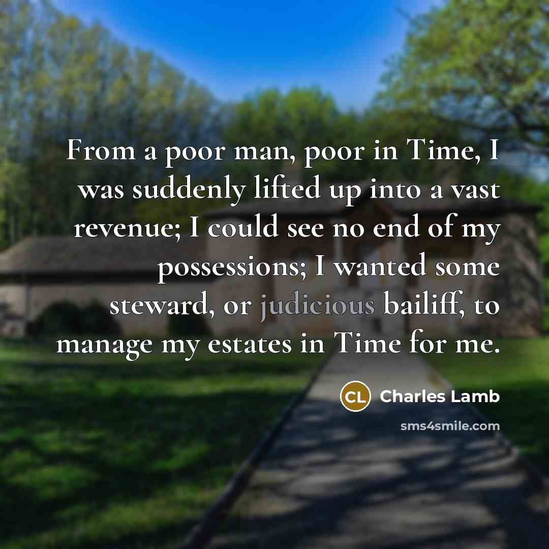 “From a poor man, poor in Time, I was suddenly lifted up into a vast revenue; I could see no end of my possessions; I wanted some steward, or judicious bailiff, to manage my estates in Time for me.” quote by Charles Lamb