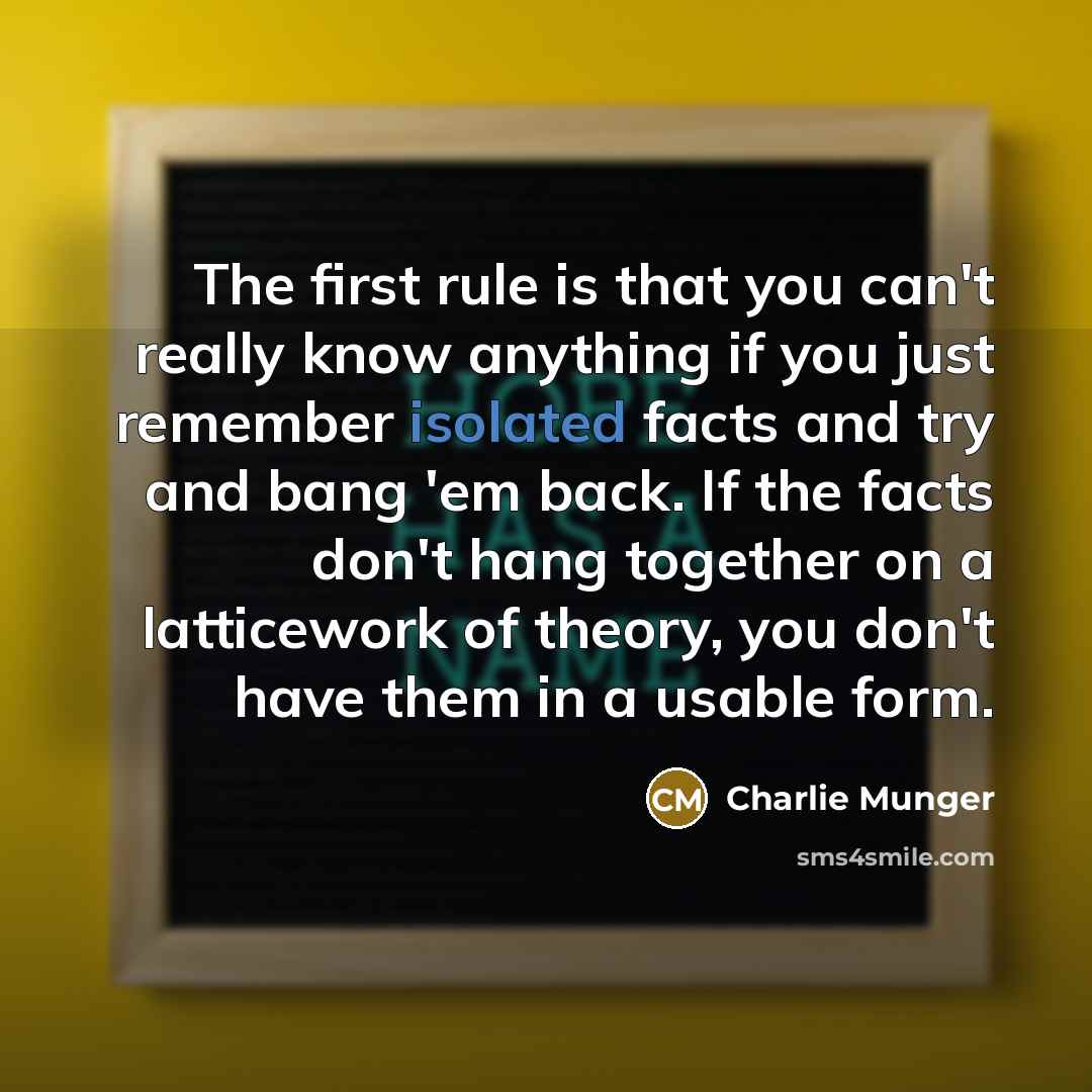 “The first rule is that you can't really know anything if you just remember isolated facts and try and bang 'em back. If the facts don't hang together on a latticework of theory, you don't have them in a usable form.” quote by Charlie Munger