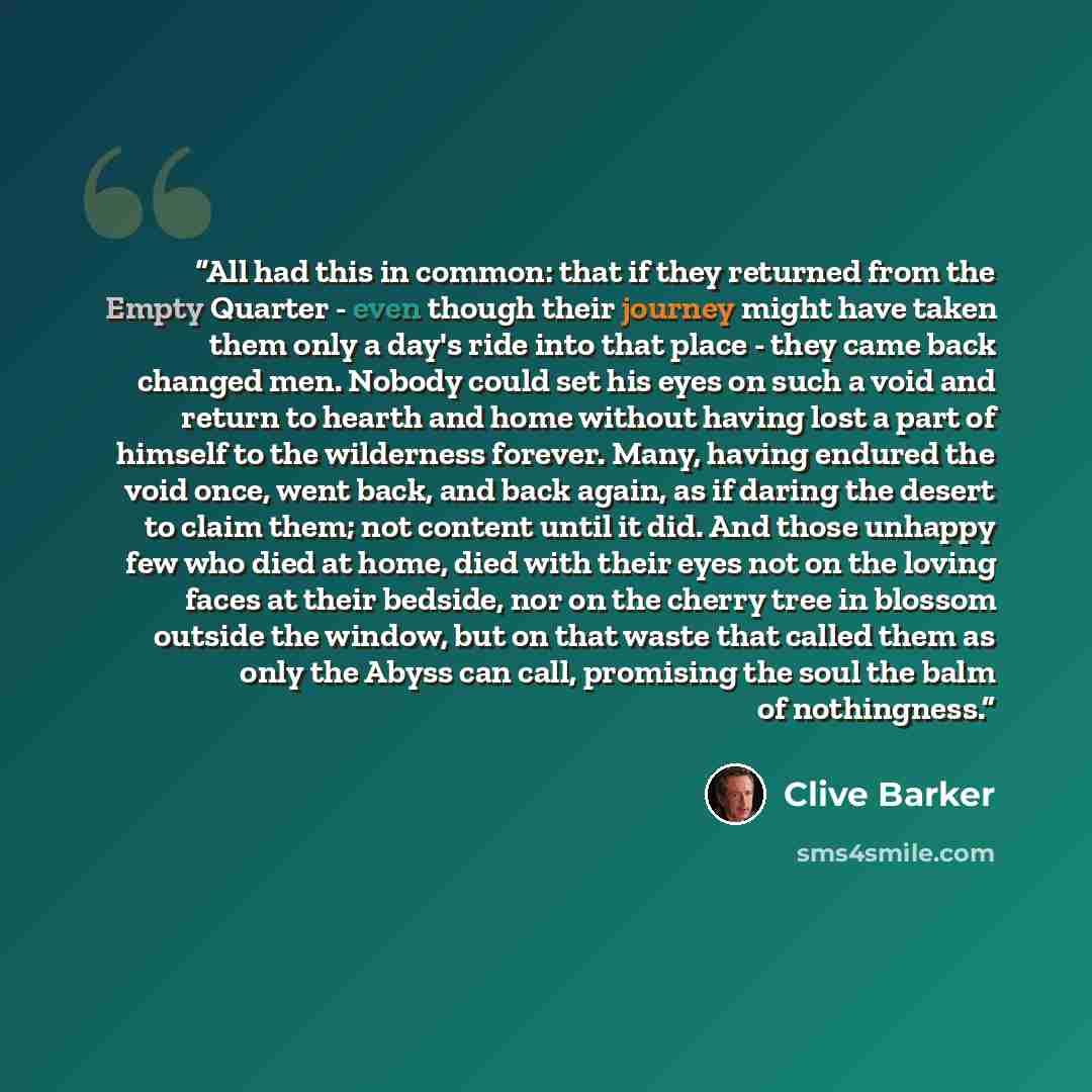 “All had this in common: that if they returned from the Empty Quarter - even though their journey might have taken them only a day's ride into that place - they came back changed men. Nobody could set his eyes on such a void and return to hearth and home without having lost a part of himself to the…” quote by Clive Barker