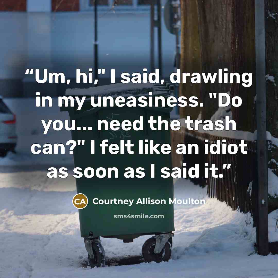“Um, hi," I said, drawling in my uneasiness. "Do you... need the trash can?" I felt like an idiot as soon as I said it.” quote by Courtney Allison Moulton