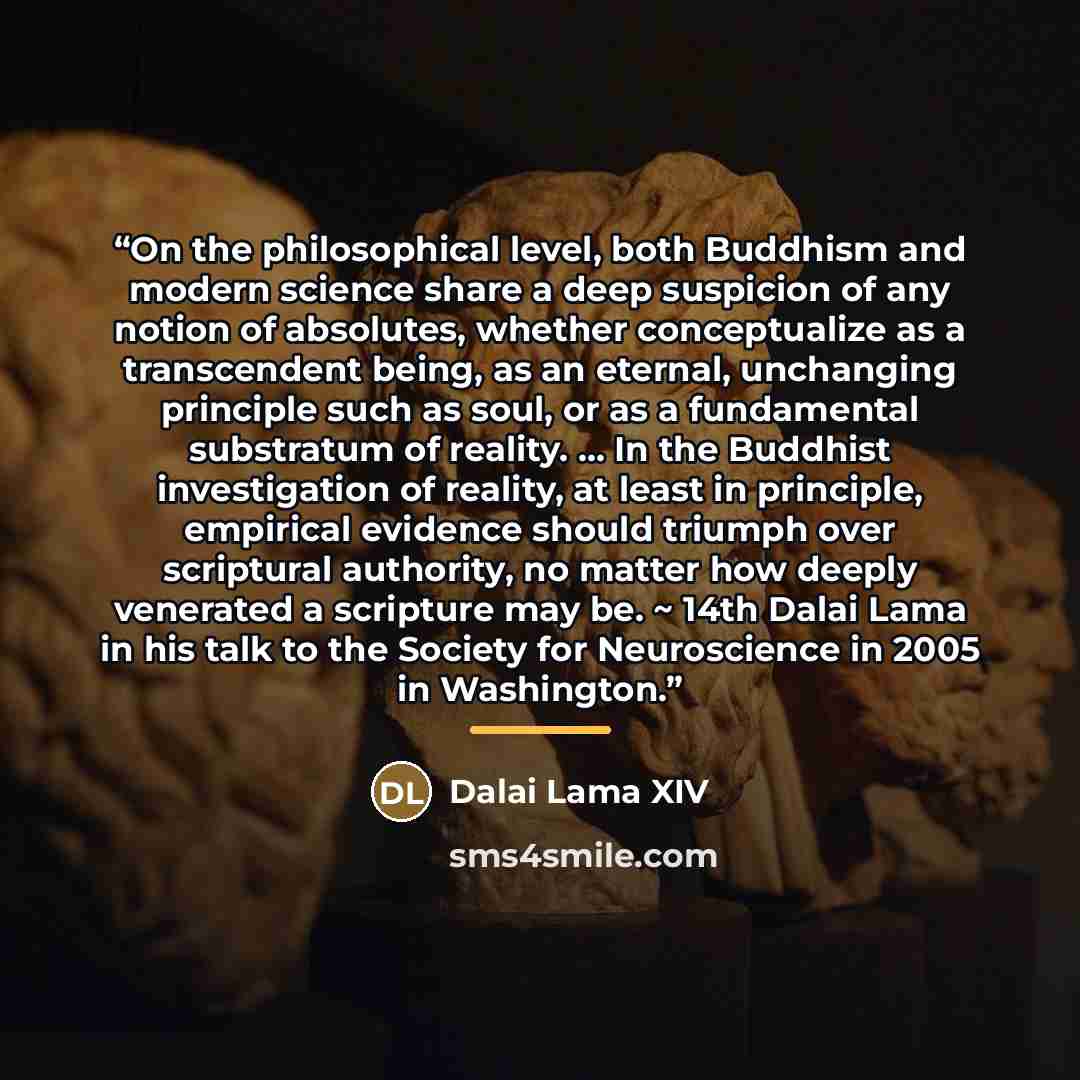 “On the philosophical level, both Buddhism and modern science share a deep suspicion of any notion of absolutes, whether conceptualize as a transcendent being, as an eternal, unchanging principle such as soul, or as a fundamental substratum of reality. ... In the Buddhist investigation of reality…” quote by Dalai Lama XIV