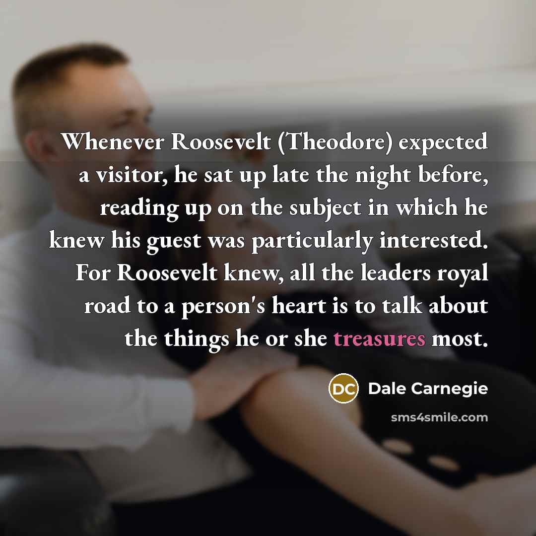 “Whenever Roosevelt (Theodore) expected a visitor, he sat up late the night before, reading up on the subject in which he knew his guest was particularly interested. For Roosevelt knew, all the leaders royal road to a person's heart is to talk about the things he or she treasures most.” quote by Dale Carnegie