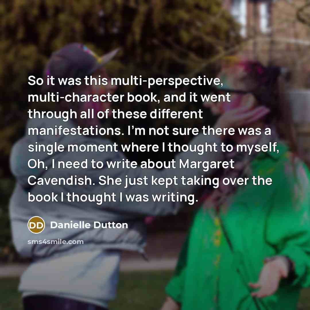 “So it was this multi-perspective, multi-character book, and it went through all of these different manifestations. I'm not sure there was a single moment where I thought to myself, Oh, I need to write about Margaret Cavendish. She just kept taking over the book I thought I was writing.” quote by Danielle Dutton