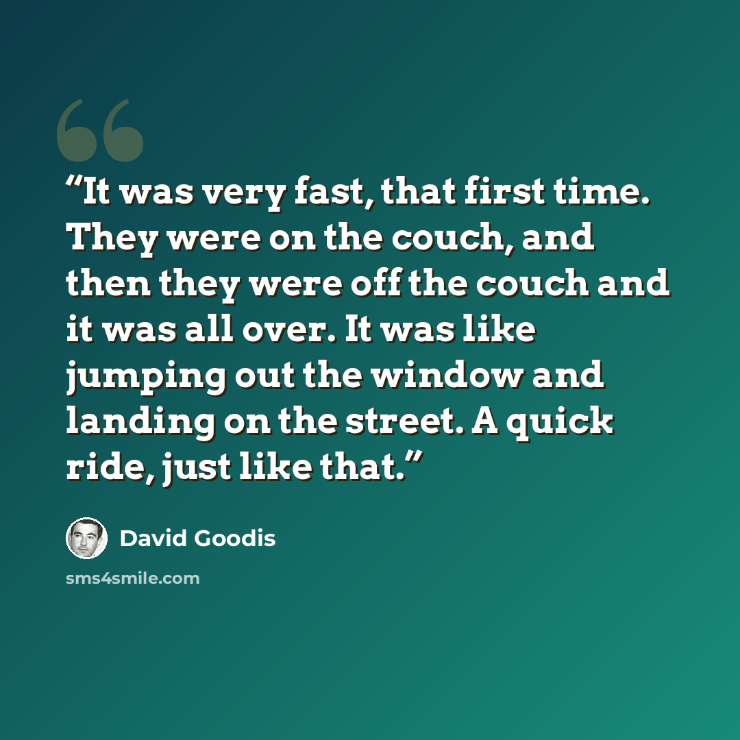 “It was very fast, that first time. They were on the couch, and then they were off the couch and it was all over. It was like jumping out the window and landing on the street. A quick ride, just like that.” quote by David Goodis