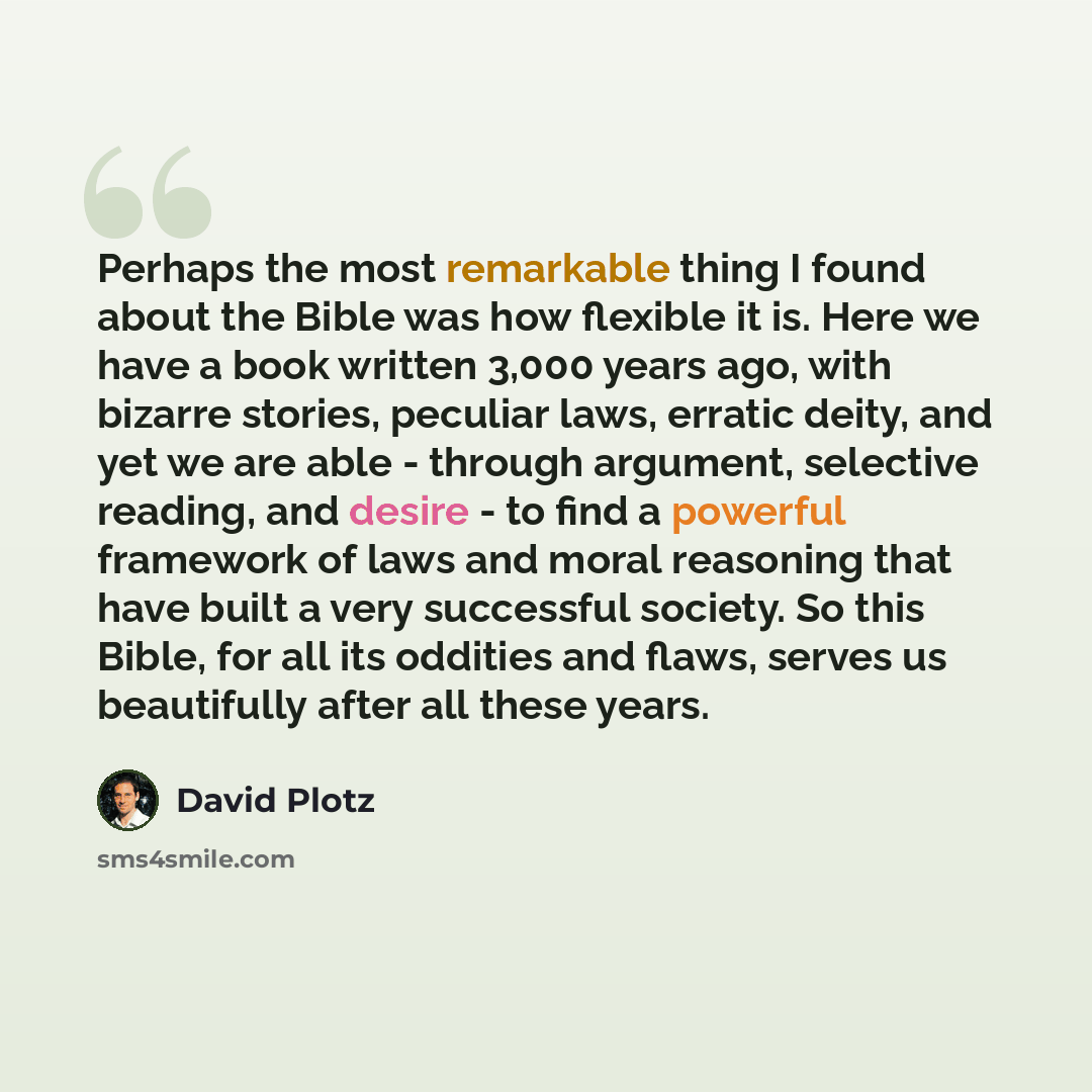 “Perhaps the most remarkable thing I found about the Bible was how flexible it is. Here we have a book written 3,000 years ago, with bizarre stories, peculiar laws, erratic deity, and yet we are able - through argument, selective reading, and desire - to find a powerful framework of laws and moral…” quote by David Plotz