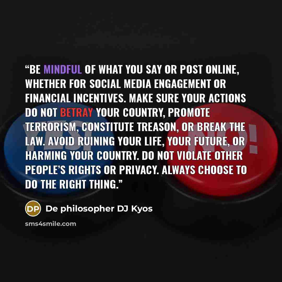 “Be mindful of what you say or post online, whether for social media engagement or financial incentives. Make sure your actions do not betray your country, promote terrorism, constitute treason, or break the law. Avoid ruining your life, your future, or harming your country. Do not violate other…” quote by De philosopher DJ Kyos