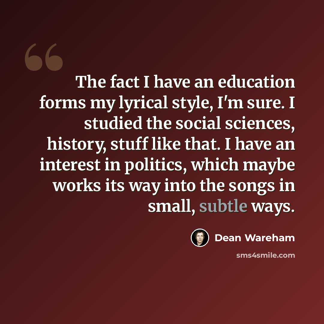 “The fact I have an education forms my lyrical style, I'm sure. I studied the social sciences, history, stuff like that. I have an interest in politics, which maybe works its way into the songs in small, subtle ways.” quote by Dean Wareham