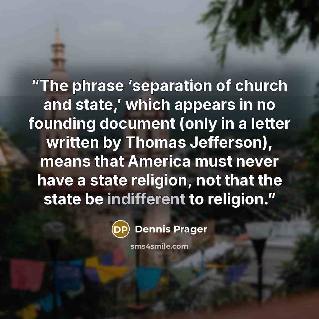 “The phrase ‘separation of church and state,’ which appears in no founding document (only in a letter written by Thomas Jefferson), means that America must never have a state religion, not that the state be indifferent to religion.” quote by Dennis Prager