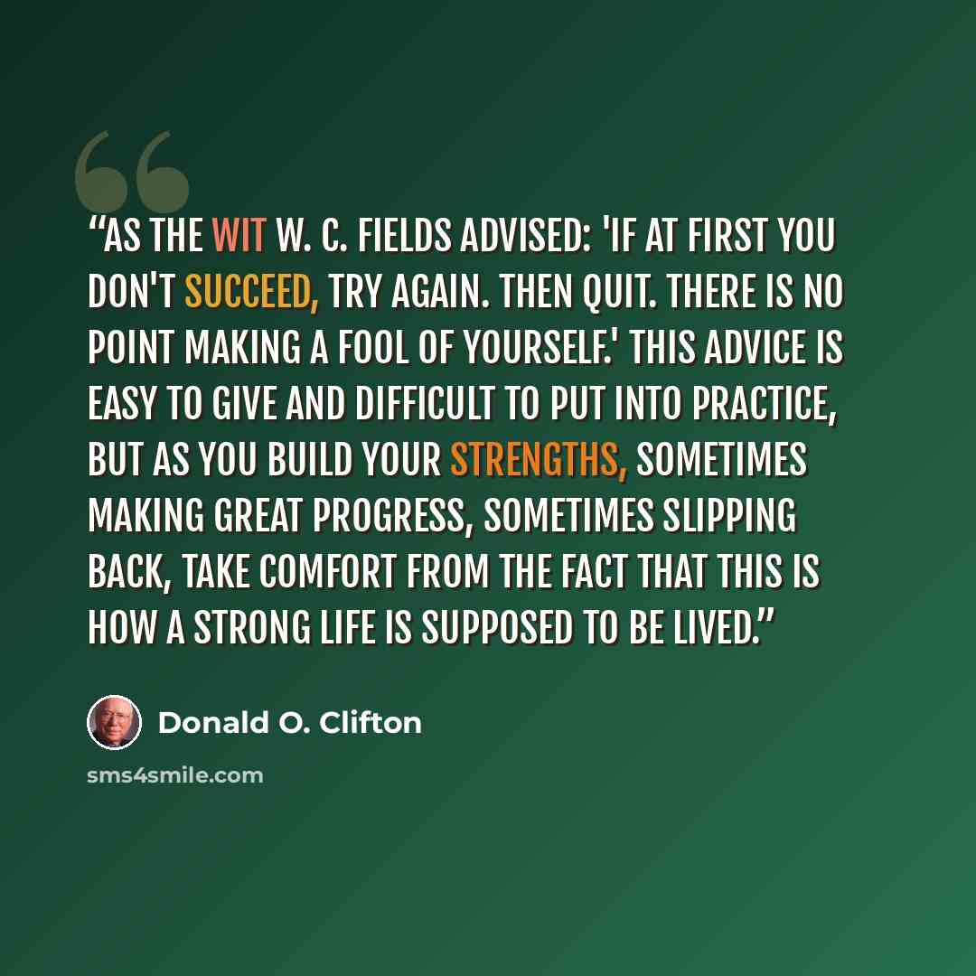 “As the wit W. C. Fields advised: 'If at first you don't succeed, try again. Then quit. There is no point making a fool of yourself.' This advice is easy to give and difficult to put into practice, but as you build your strengths, sometimes making great progress, sometimes slipping back, take…” quote by Donald O. Clifton