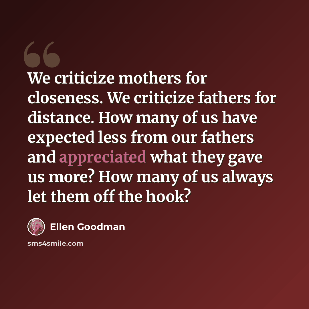 “We criticize mothers for closeness. We criticize fathers for distance. How many of us have expected less from our fathers and appreciated what they gave us more? How many of us always let them off the hook?” quote by Ellen Goodman