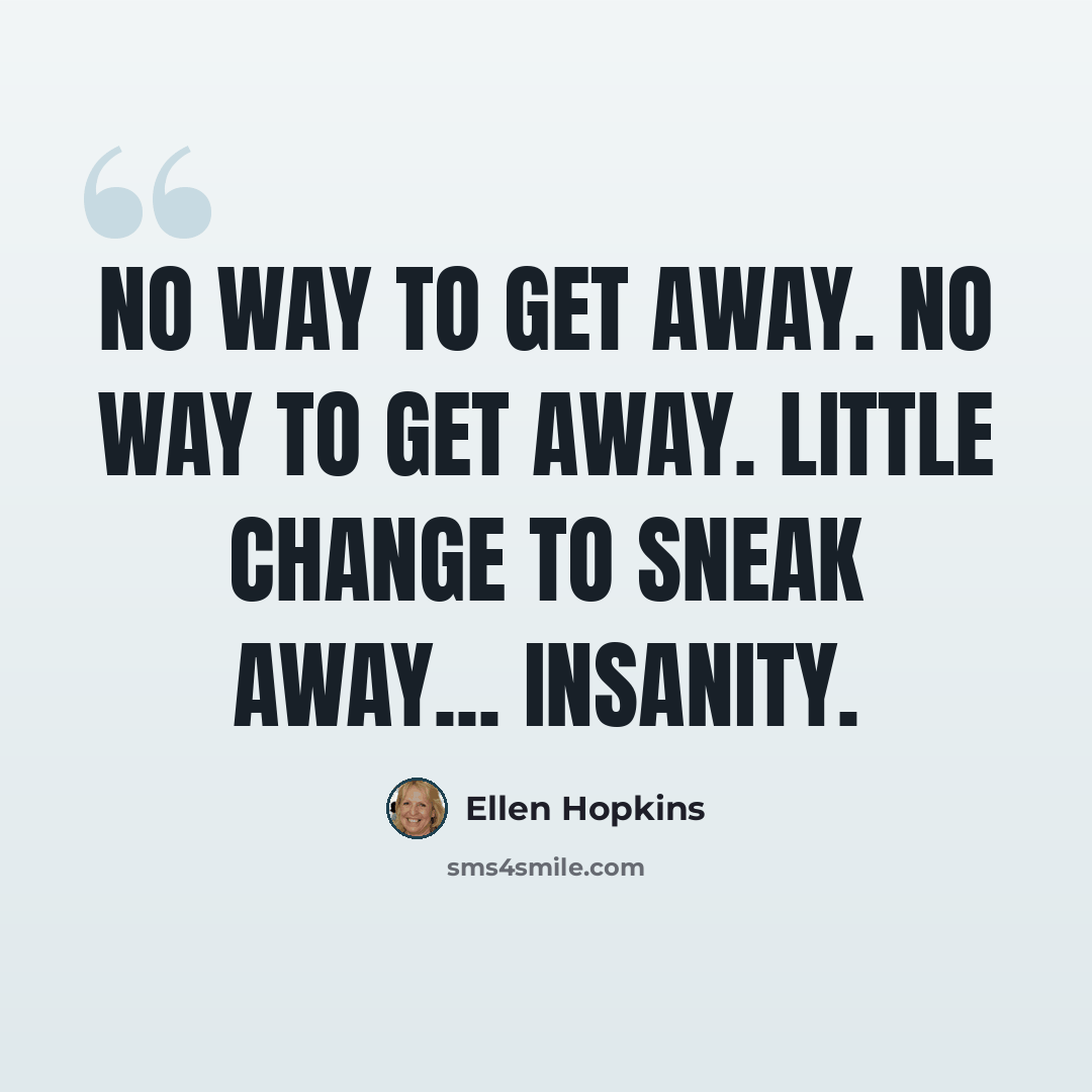 “No way to get away. No way to get away. Little change to sneak away... insanity.” quote by Ellen Hopkins