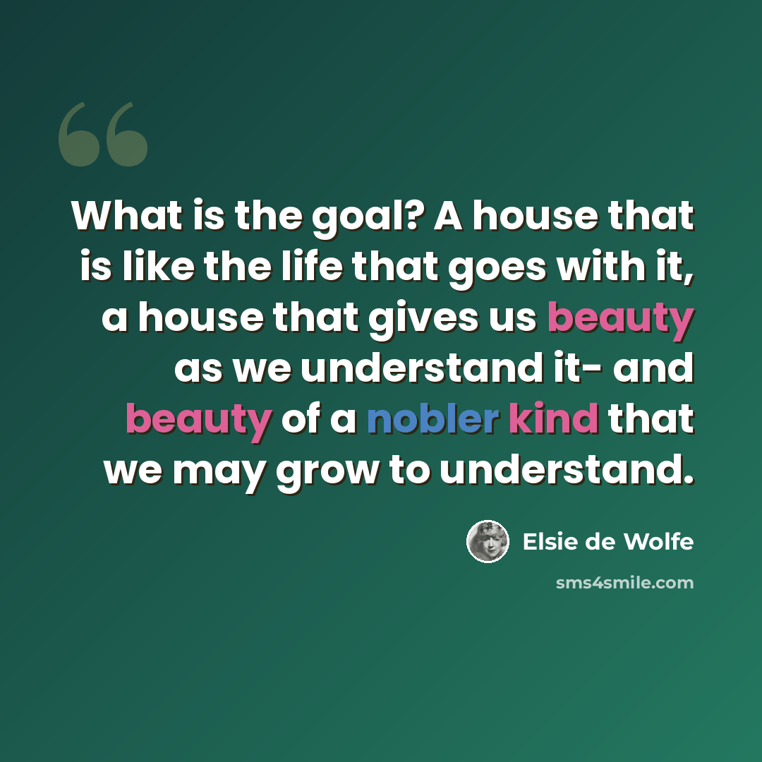 “What is the goal? A house that is like the life that goes with it, a house that gives us beauty as we understand it- and beauty of a nobler kind that we may grow to understand.” quote by Elsie de Wolfe