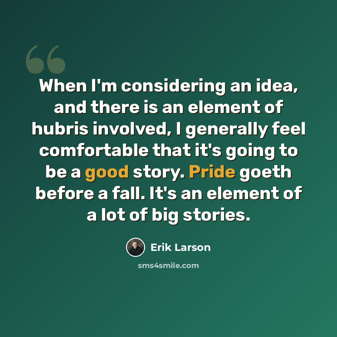 “When I'm considering an idea, and there is an element of hubris involved, I generally feel comfortable that it's going to be a good story. Pride goeth before a fall. It's an element of a lot of big stories.” quote by Erik Larson