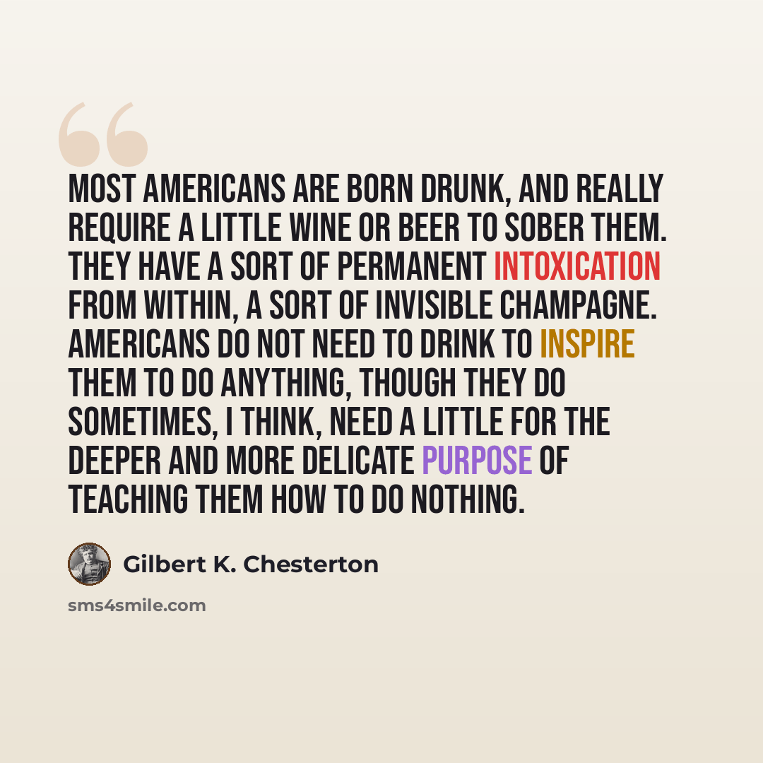 “Most Americans are born drunk, and really require a little wine or beer to sober them. They have a sort of permanent intoxication from within, a sort of invisible champagne. Americans do not need to drink to inspire them to do anything, though they do sometimes, I think, need a little for the…” quote by Gilbert K. Chesterton