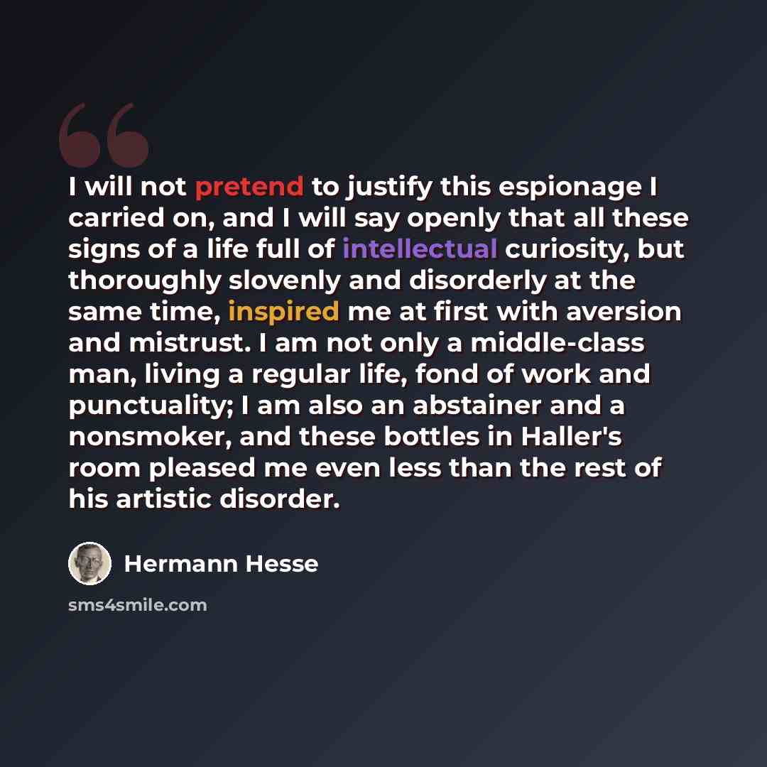 “I will not pretend to justify this espionage I carried on, and I will say openly that all these signs of a life full of intellectual curiosity, but thoroughly slovenly and disorderly at the same time, inspired me at first with aversion and mistrust. I am not only a middle-class man, living a…” quote by Hermann Hesse