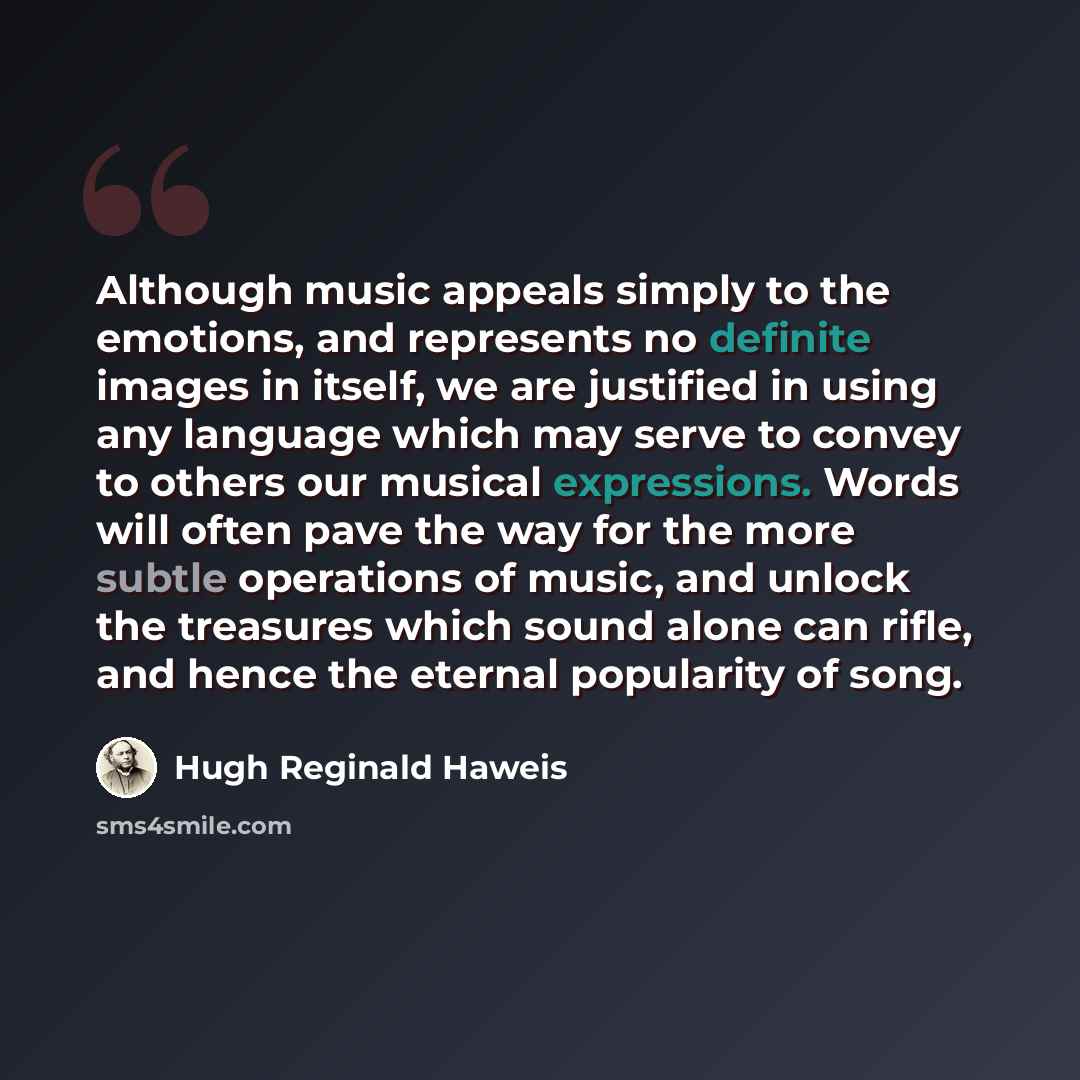 “Although music appeals simply to the emotions, and represents no definite images in itself, we are justified in using any language which may serve to convey to others our musical expressions. Words will often pave the way for the more subtle operations of music, and unlock the treasures which…” quote by Hugh Reginald Haweis