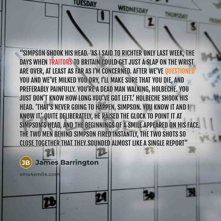 “Simpson shook his head. ‘As I said to Richter only last week, the days when traitors to Britain could get just a slap on the wrist are over, at least as far as I’m concerned. After we’ve questioned you and we’ve milked you dry, I’ll make sure that you die, and preferably painfully. You’re a dead…” quote by James Barrington