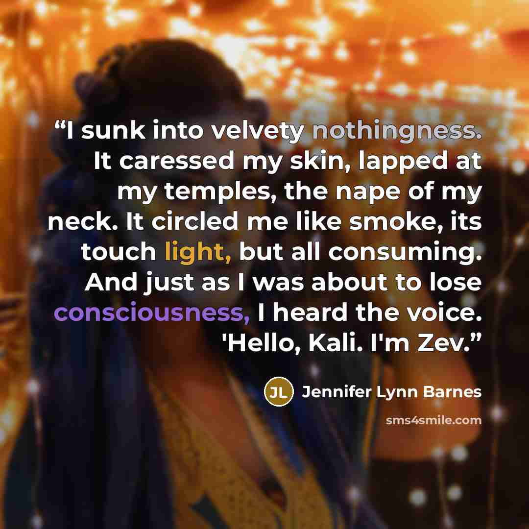 “I sunk into velvety nothingness. It caressed my skin, lapped at my temples, the nape of my neck. It circled me like smoke, its touch light, but all consuming. And just as I was about to lose consciousness, I heard the voice. 'Hello, Kali. I'm Zev.” quote by Jennifer Lynn Barnes
