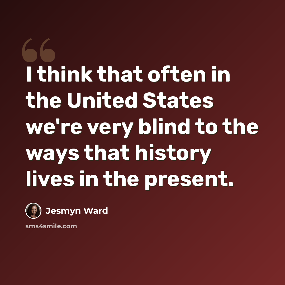 “I think that often in the United States we're very blind to the ways that history lives in the present.” quote by Jesmyn Ward