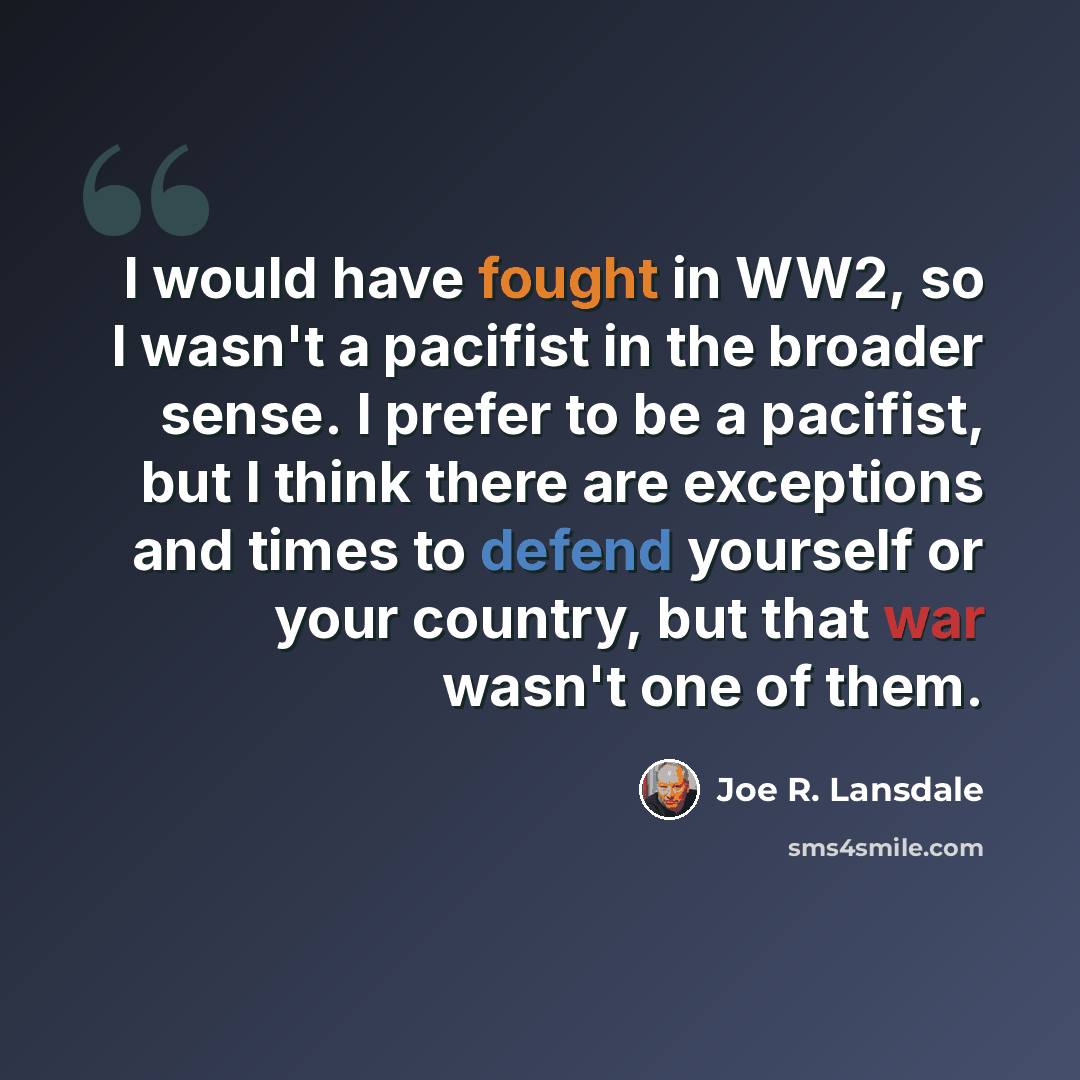 “I would have fought in WW2, so I wasn't a pacifist in the broader sense. I prefer to be a pacifist, but I think there are exceptions and times to defend yourself or your country, but that war wasn't one of them.” quote by Joe R. Lansdale