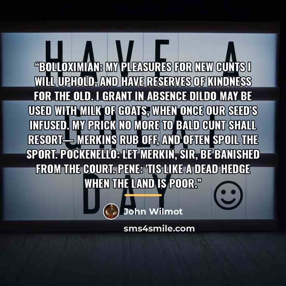 “BOLLOXIMIAN: My pleasures for new cunts I will uphold, And have reserves of kindness for the old. I grant in absence dildo may be used With milk of goats, when once our seed’s infused. My prick no more to bald cunt shall resort— Merkins rub off, and often spoil the sport. POCKENELLO: Let merkin…” quote by John Wilmot