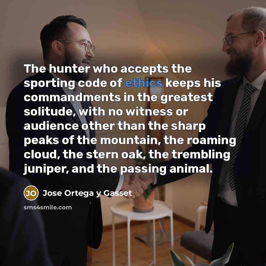 “The hunter who accepts the sporting code of ethics keeps his commandments in the greatest solitude, with no witness or audience other than the sharp peaks of the mountain, the roaming cloud, the stern oak, the trembling juniper, and the passing animal.” quote by Jose Ortega y Gasset
