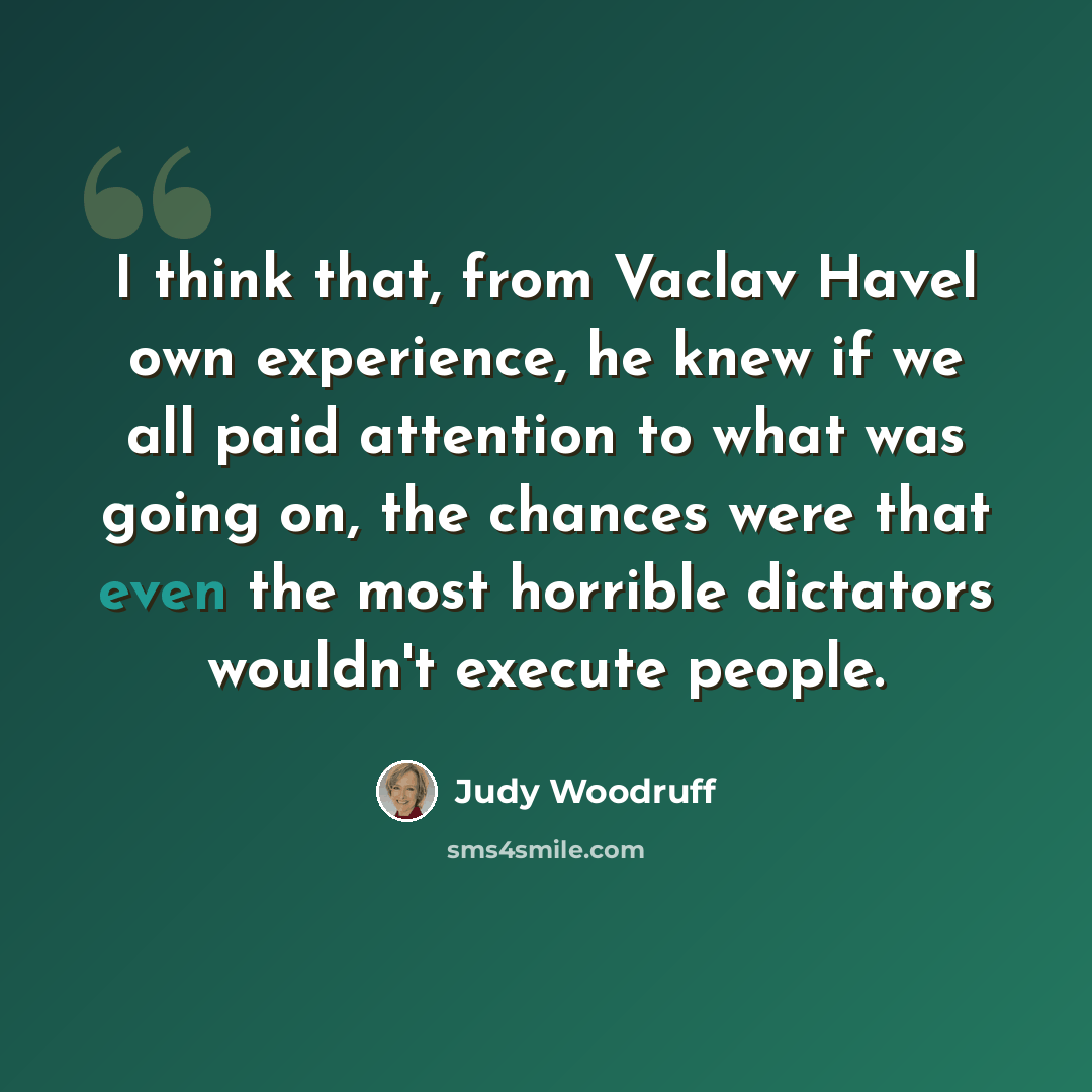 “I think that, from Vaclav Havel own experience, he knew if we all paid attention to what was going on, the chances were that even the most horrible dictators wouldn't execute people.” quote by Judy Woodruff