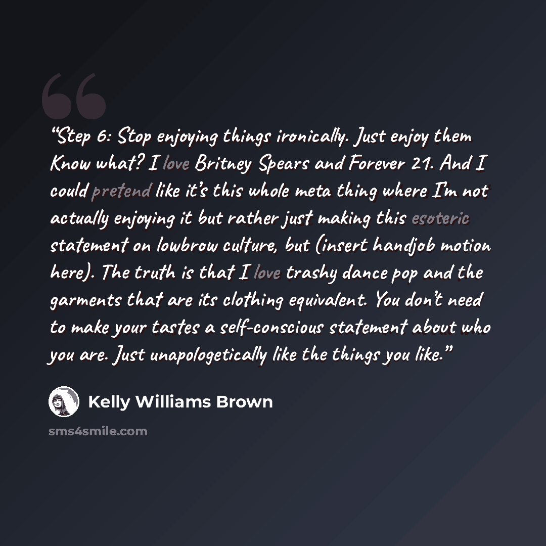 “Step 6: Stop enjoying things ironically. Just enjoy them Know what? I love Britney Spears and Forever 21. And I could pretend like it’s this whole meta thing where I’m not actually enjoying it but rather just making this esoteric statement on lowbrow culture, but (insert handjob motion here). The…” quote by Kelly Williams Brown