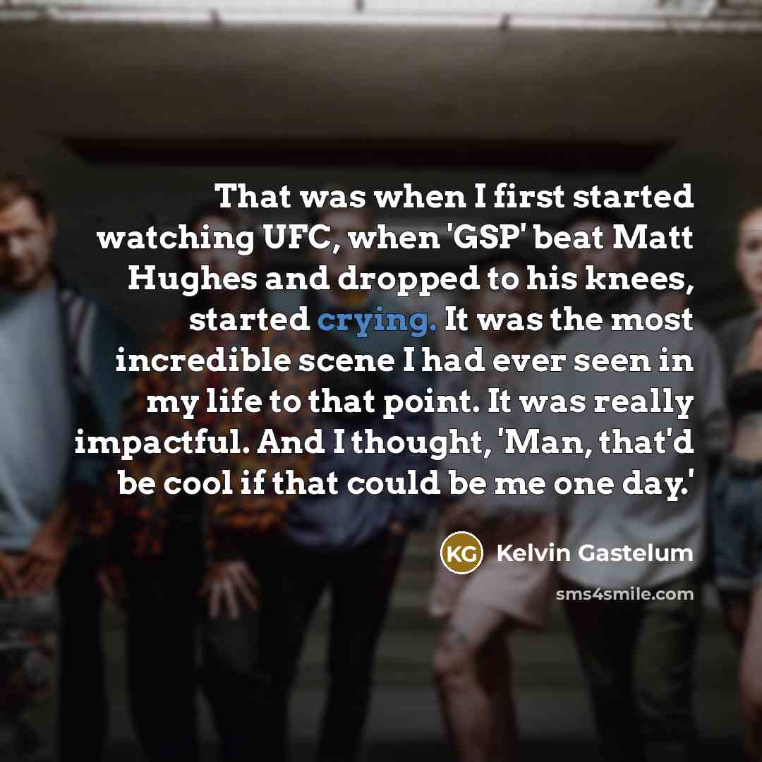“That was when I first started watching UFC, when 'GSP' beat Matt Hughes and dropped to his knees, started crying. It was the most incredible scene I had ever seen in my life to that point. It was really impactful. And I thought, 'Man, that'd be cool if that could be me one day.'” quote by Kelvin Gastelum