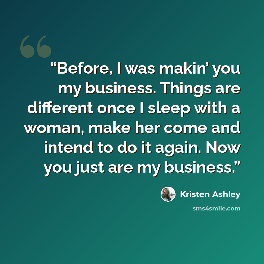 “Before, I was makin’ you my business. Things are different once I sleep with a woman, make her come and intend to do it again. Now you just are my business.” quote by Kristen Ashley