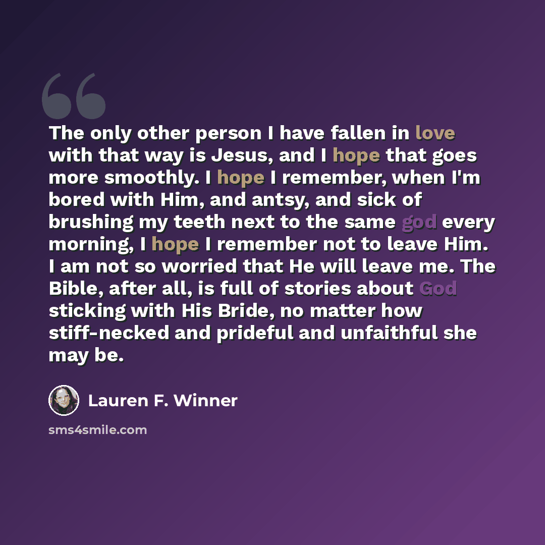 “The only other person I have fallen in love with that way is Jesus, and I hope that goes more smoothly. I hope I remember, when I'm bored with Him, and antsy, and sick of brushing my teeth next to the same god every morning, I hope I remember not to leave Him. I am not so worried that He will…” quote by Lauren F. Winner