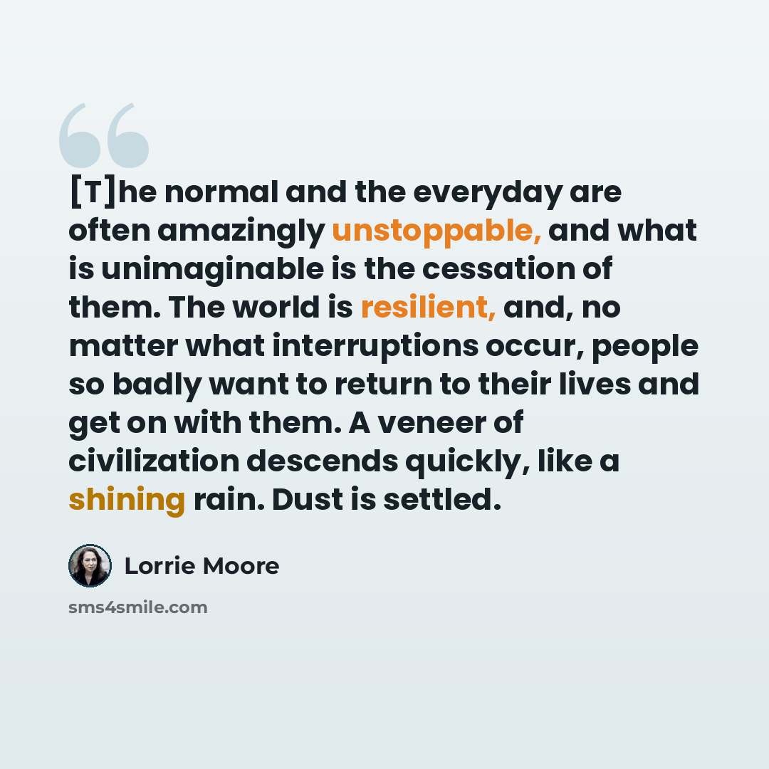 “[T]he normal and the everyday are often amazingly unstoppable, and what is unimaginable is the cessation of them. The world is resilient, and, no matter what interruptions occur, people so badly want to return to their lives and get on with them. A veneer of civilization descends quickly, like a…” quote by Lorrie Moore