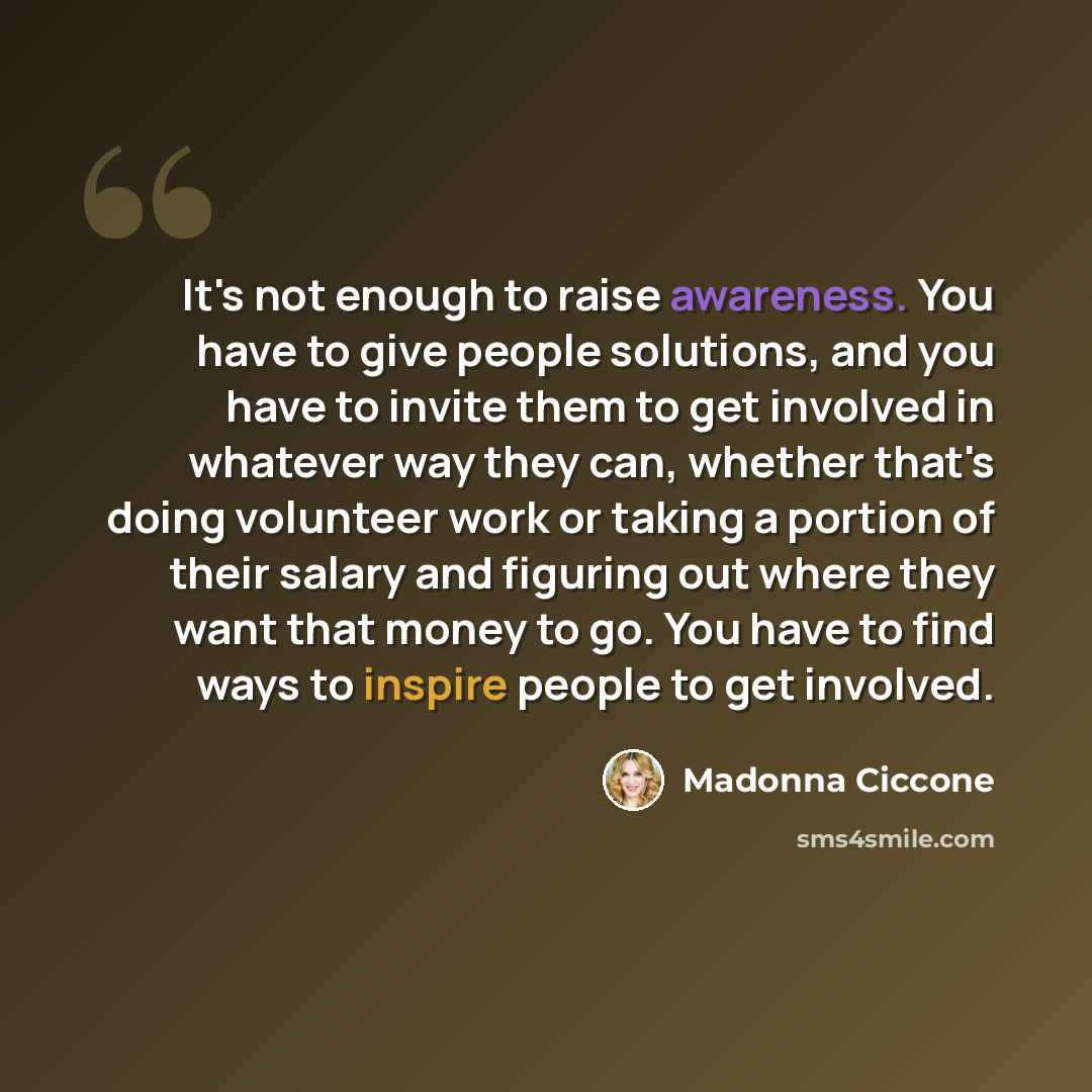 “It's not enough to raise awareness. You have to give people solutions, and you have to invite them to get involved in whatever way they can, whether that's doing volunteer work or taking a portion of their salary and figuring out where they want that money to go. You have to find ways to inspire…” quote by Madonna Ciccone
