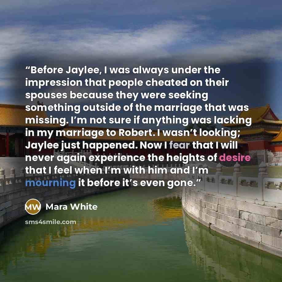 “Before Jaylee, I was always under the impression that people cheated on their spouses because they were seeking something outside of the marriage that was missing. I’m not sure if anything was lacking in my marriage to Robert. I wasn’t looking; Jaylee just happened. Now I fear that I will never…” quote by Mara White