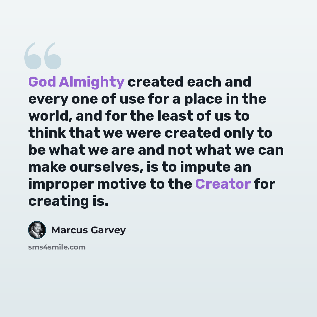 “God Almighty created each and every one of use for a place in the world, and for the least of us to think that we were created only to be what we are and not what we can make ourselves, is to impute an improper motive to the Creator for creating is.” quote by Marcus Garvey