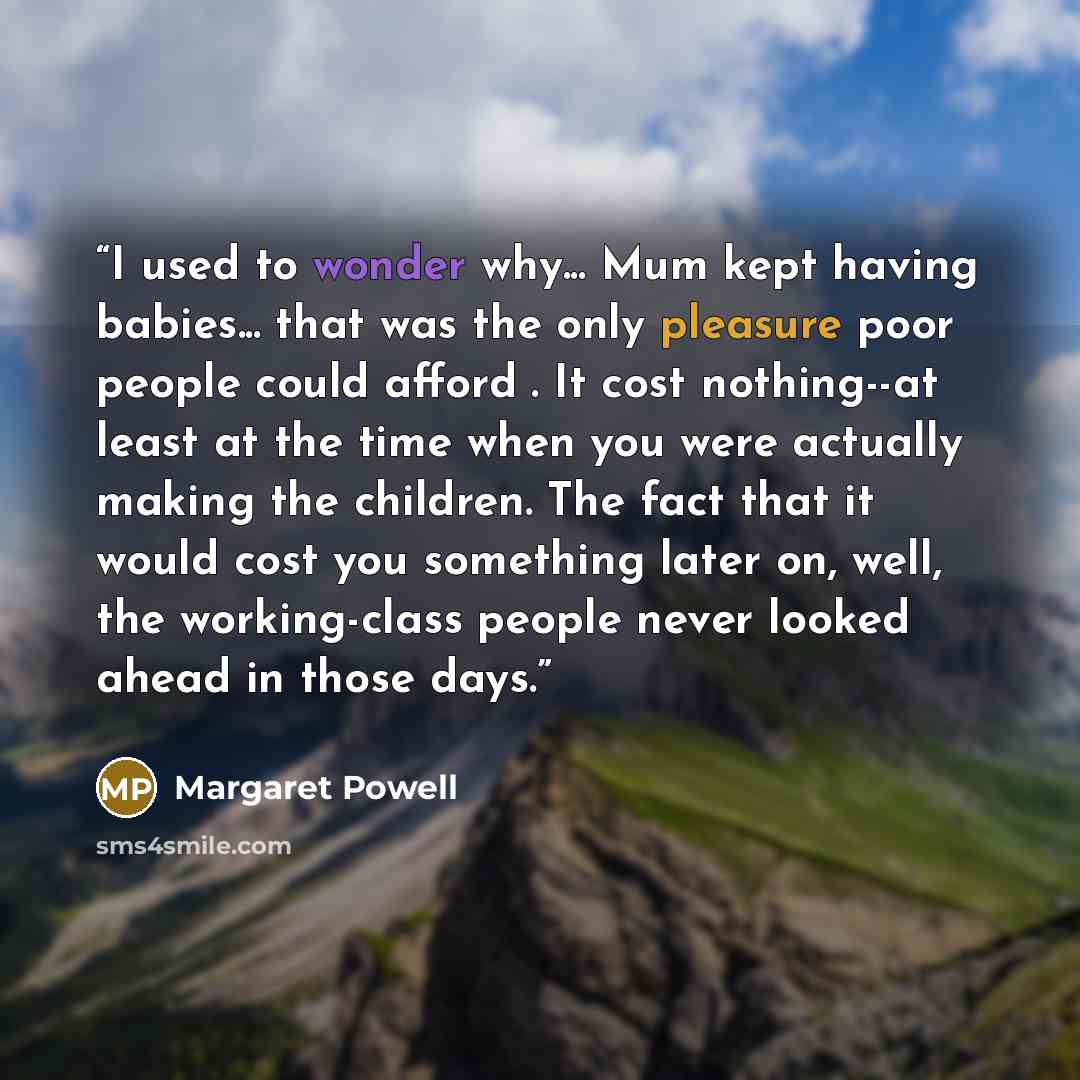 “I used to wonder why... Mum kept having babies... that was the only pleasure poor people could afford . It cost nothing--at least at the time when you were actually making the children. The fact that it would cost you something later on, well, the working-class people never looked ahead in those…” quote by Margaret Powell
