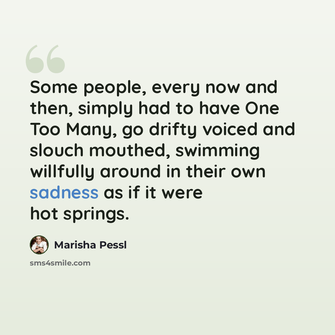 “Some people, every now and then, simply had to have One Too Many, go drifty voiced and slouch mouthed, swimming willfully around in their own sadness as if it were hot springs.” quote by Marisha Pessl