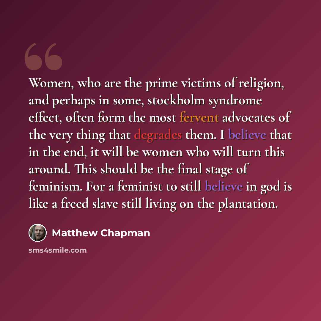 “Women, who are the prime victims of religion, and perhaps in some, stockholm syndrome effect, often form the most fervent advocates of the very thing that degrades them. I believe that in the end, it will be women who will turn this around. This should be the final stage of feminism. For a…” quote by Matthew Chapman