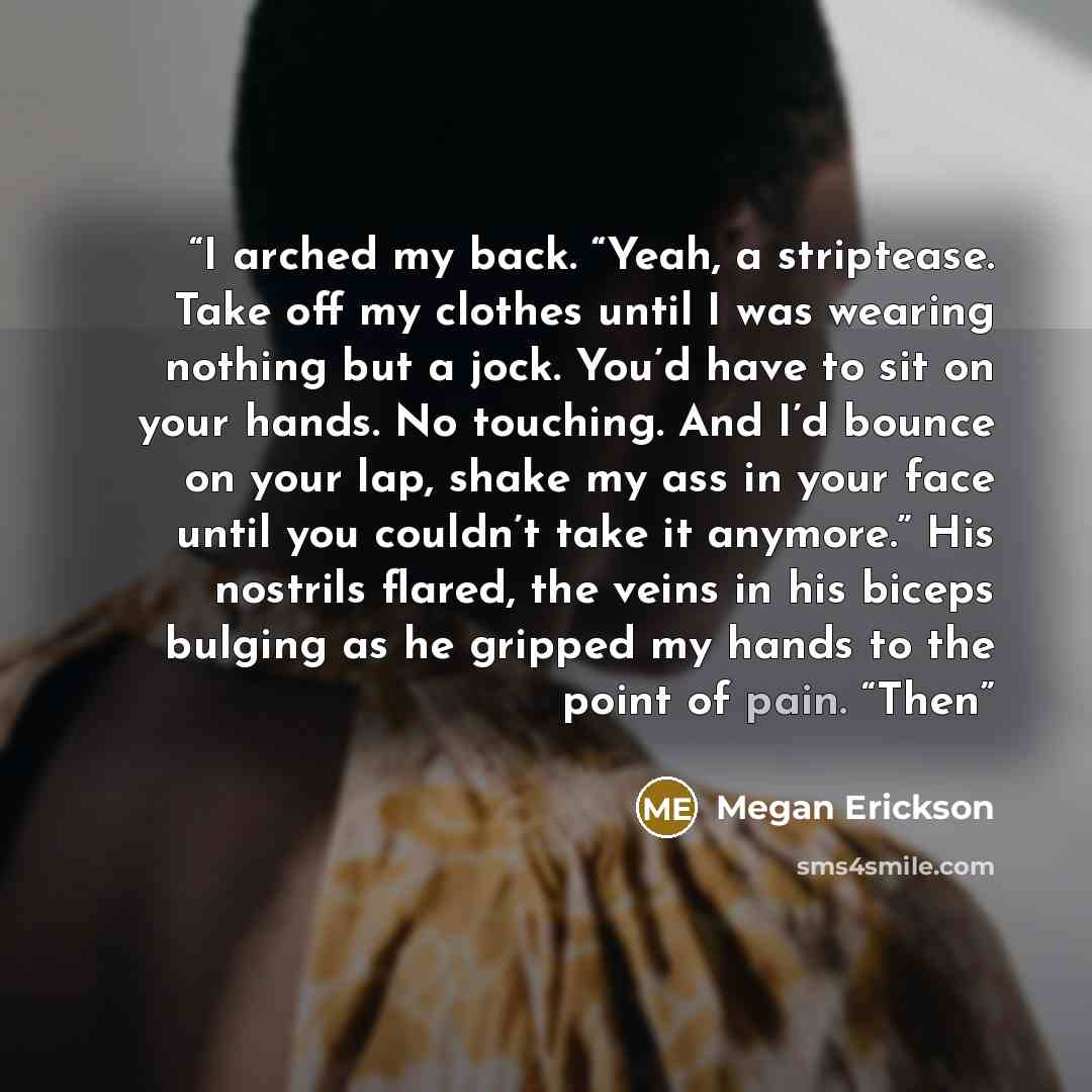 “I arched my back. “Yeah, a striptease. Take off my clothes until I was wearing nothing but a jock. You’d have to sit on your hands. No touching. And I’d bounce on your lap, shake my ass in your face until you couldn’t take it anymore.” His nostrils flared, the veins in his biceps bulging as he…” quote by Megan Erickson